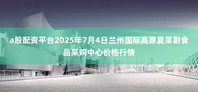 a股配资平台2025年7月4日兰州国际高原夏菜副食品采购中心价格行情