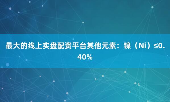 最大的线上实盘配资平台其他元素：镍（Ni）≤0.40%