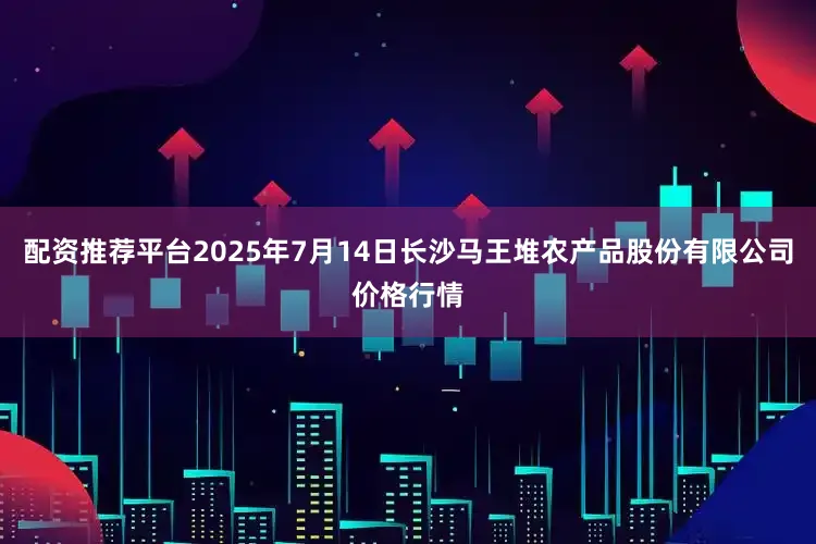 配资推荐平台2025年7月14日长沙马王堆农产品股份有限公司价格行情