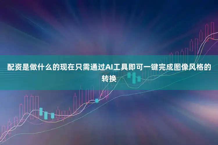 配资是做什么的现在只需通过AI工具即可一键完成图像风格的转换