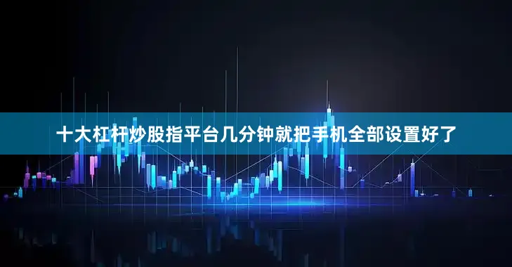 十大杠杆炒股指平台几分钟就把手机全部设置好了