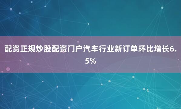 配资正规炒股配资门户汽车行业新订单环比增长6.5%