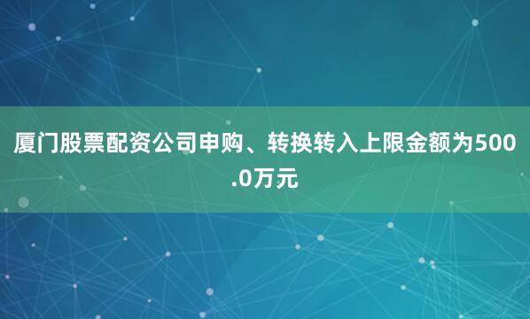 厦门股票配资公司申购、转换转入上限金额为500.0万元