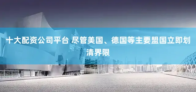 十大配资公司平台 尽管美国、德国等主要盟国立即划清界限