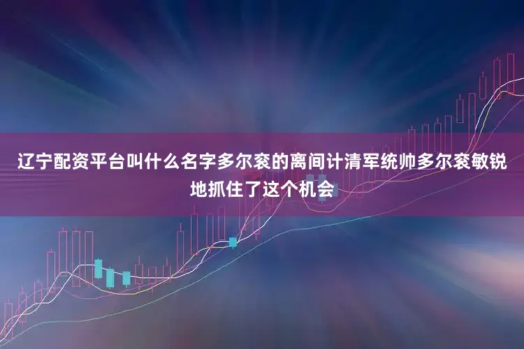 辽宁配资平台叫什么名字多尔衮的离间计清军统帅多尔衮敏锐地抓住了这个机会